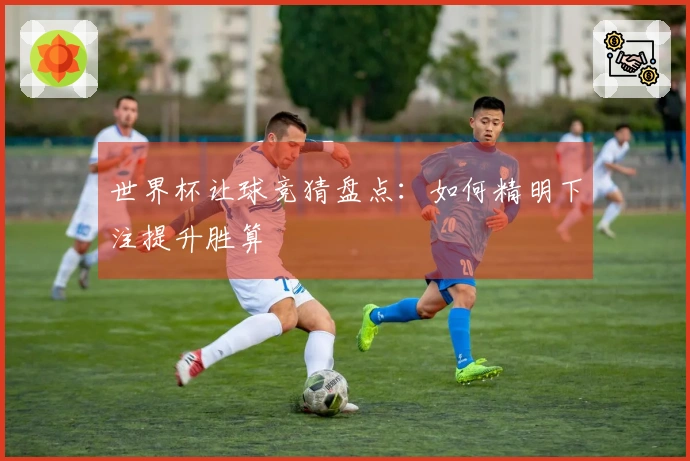 世界杯让球竞猜盘点：如何精明下注提升胜算
